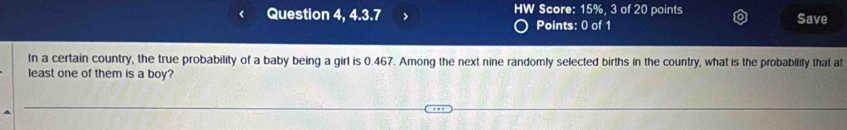 Question 4, 4.3.7 HW Score: 15%, 3 of 20 points Save 
Points: 0 of 1 
In a certain country, the true probability of a baby being a girl is 0.467. Among the next nine randomly selected births in the country, what is the probability that at 
least one of them is a boy?