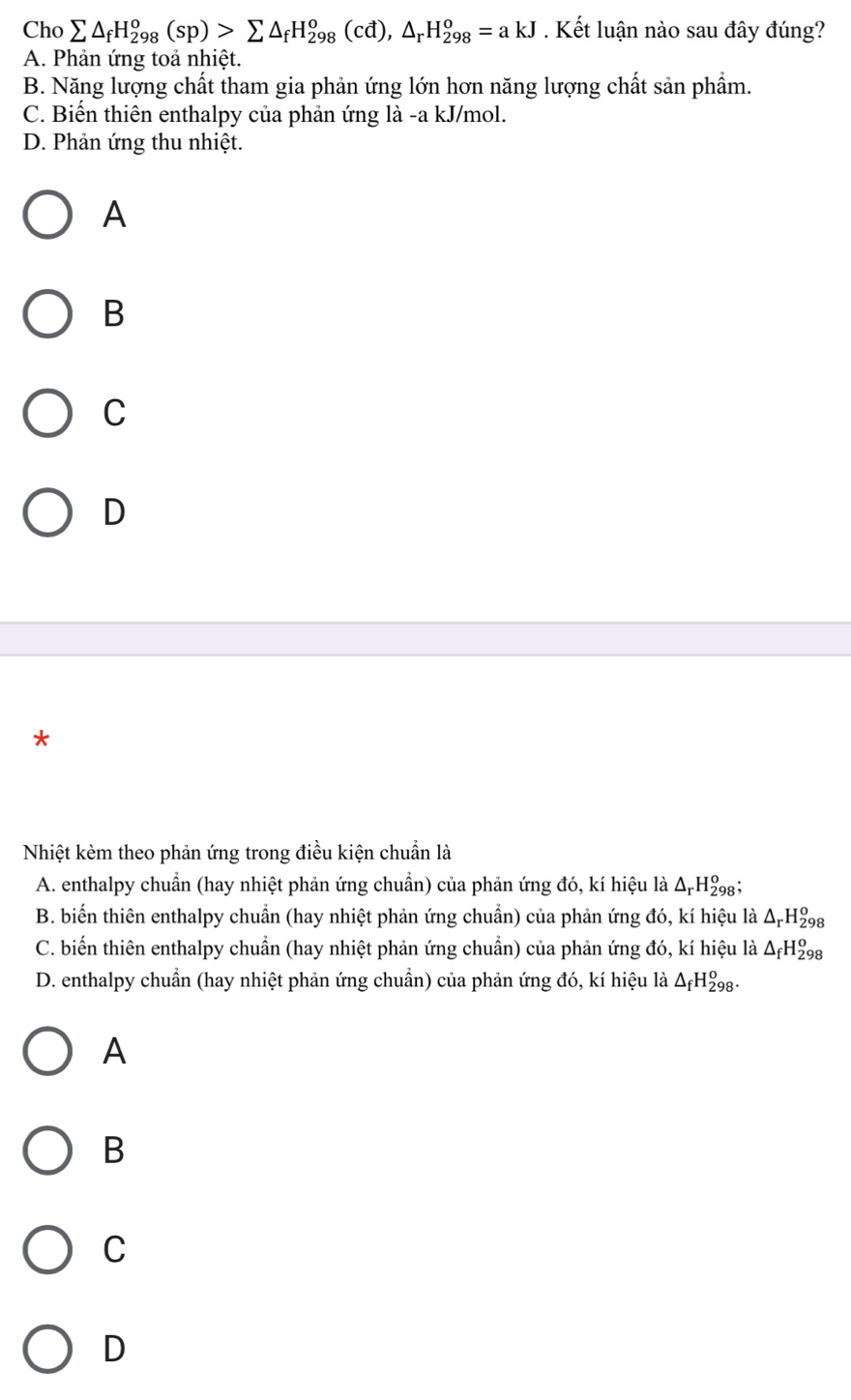 Cho sumlimits △ _fH_(298)^o(sp)>sumlimits △ _fH_(298)^o(cd), △ _rH_(298)^o=akJ. Kết luận nào sau đây đúng?
A. Phản ứng toả nhiệt.
B. Năng lượng chất tham gia phản ứng lớn hơn năng lượng chất sản phẩm.
C. Biến thiên enthalpy của phản ứng là -a kJ/mol.
D. Phản ứng thu nhiệt.
A
B
C
D
*
Nhiệt kèm theo phản ứng trong điều kiện chuẩn là
A. enthalpy chuẩn (hay nhiệt phản ứng chuẩn) của phản ứng đó, kí hiệu là △ _rH_(29)^o 8
B. biến thiên enthalpy chuẩn (hay nhiệt phản ứng chuẩn) của phản ứng đó, kí hiệu là Δ-Hg
C. biến thiên enthalpy chuẩn (hay nhiệt phản ứng chuẩn) của phản ứng đó, kí hiệu là Δ₇H₂g
D. enthalpy chuẩn (hay nhiệt phản ứng chuẩn) của phản ứng đó, kí hiệu là △ _fH_(298)^o.
A
B
C
D