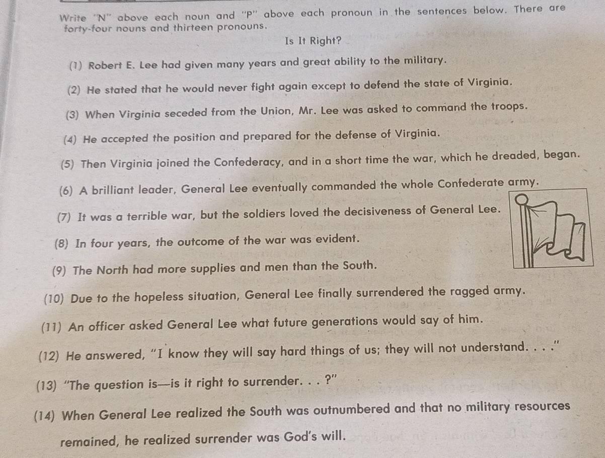 Write ''N' above each noun and ''P'' above each pronoun in the sentences below. There are 
forty-four nouns and thirteen pronouns. 
Is It Right? 
(1) Robert E. Lee had given many years and great ability to the military. 
(2) He stated that he would never fight again except to defend the state of Virginia. 
(3) When Virginia seceded from the Union, Mr. Lee was asked to command the troops. 
(4) He accepted the position and prepared for the defense of Virginia. 
(5) Then Virginia joined the Confederacy, and in a short time the war, which he dreaded, began. 
(6) A brilliant leader, General Lee eventually commanded the whole Confederate army. 
(7) It was a terrible war, but the soldiers loved the decisiveness of General Lee. 
(8) In four years, the outcome of the war was evident. 
(9) The North had more supplies and men than the South. 
(10) Due to the hopeless situation, General Lee finally surrendered the ragged army. 
(11) An officer asked General Lee what future generations would say of him. 
(12) He answered, “I know they will say hard things of us; they will not understand. . . .” 
(13) “The question is—is it right to surrender. . . ?” 
(14) When General Lee realized the South was outnumbered and that no military resources 
remained, he realized surrender was God's will.