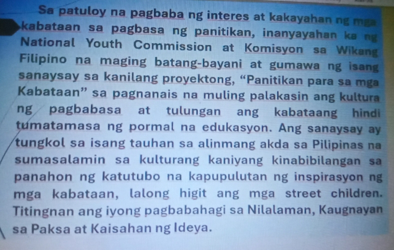 Sa patuloy na pagbaba ng interes at kakayahan ng mga 
kabataan sa pagbasa ng panitikan, inanyayahan ka ng 
National Youth Commission at Komisyon sa Wikang 
Filipino na maging batang-bayani at gumawa ng isang 
sanaysay sa kanilang proyektong, “Panitikan para sa mga 
Kabataan” sa pagnanais na muling palakasin ang kultura 
ng pagbabasa at tulungan ang kabataang hindi 
tumatamasa ng pormal na edukasyon. Ang sanaysay ay 
tungkol sa isang tauhan sa alinmang akda sa Pilipinas na 
sumasalamin sa kulturang kaniyang kinabibilangan sa 
panahon ng katutubo na kapupulutan ng inspirasyon ng 
mga kabataan, lalong higit ang mga street children. 
Titingnan ang iyong pagbabahagi sa Nilalaman, Kaugnayan 
sa Paksa at Kaisahan ng Ideya.