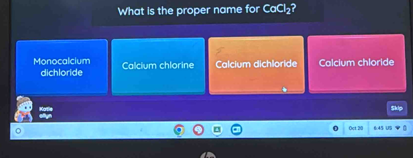 What is the proper name for CaCl_2 2
Monocalcium Calcium chlorine Calcium dichloride Calcium chloride
dichloride
Katie Skip
allyn
Oct 20 6:45 US