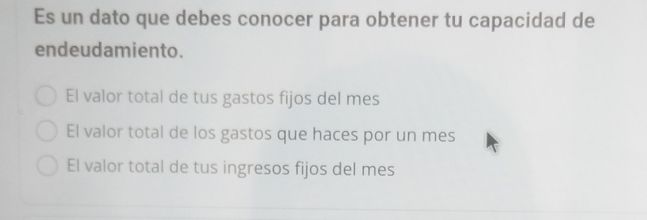 Es un dato que debes conocer para obtener tu capacidad de
endeudamiento.
El valor total de tus gastos fijos del mes
El valor total de los gastos que haces por un mes
El valor total de tus ingresos fijos del mes