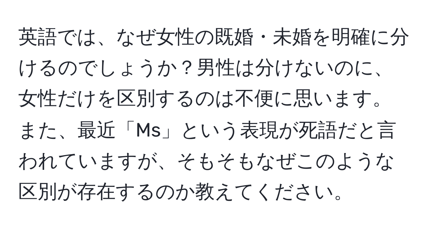 英語では、なぜ女性の既婚・未婚を明確に分けるのでしょうか？男性は分けないのに、女性だけを区別するのは不便に思います。また、最近「Ms」という表現が死語だと言われていますが、そもそもなぜこのような区別が存在するのか教えてください。