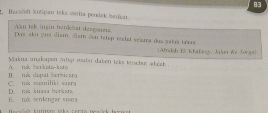 83
2. Bacalah kutipan teks cerita pendek berikut.
Aku tak ingin berdebat denganmu.
Dan aku pun diam, diam dan tutup mulut selama dua puluh tahun.
(Abidah El Khalieqy、 Jalan Ke Sorga)
Makna ungkapan tutup mulut dalam teks tersebut adalah . . .
A. tak berkata-kata
B. tak dapat berbicara
C. tak memiliki suara
D. tak kuasa berkata
E. tak terdengar suara
Bacalah kutipan teks cerita pendek berikut