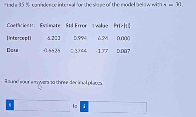 Find a 95 % confdence interval for the slope of the model below with n=30.
Round your answers to three decimal places.
i
to i