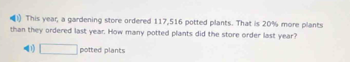 This year, a gardening store ordered 117,516 potted plants. That is 20% more plants
than they ordered last year. How many potted plants did the store order last year?
D □ potted plants