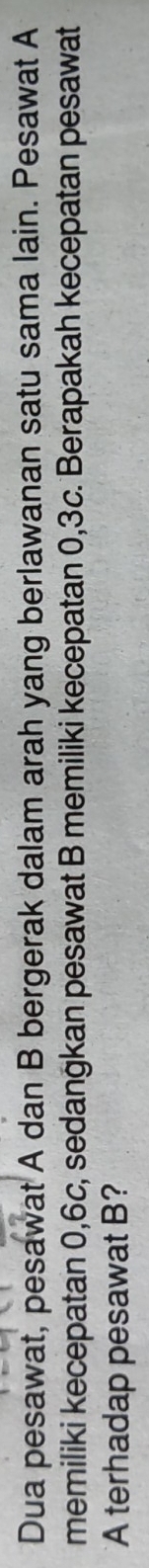 Dua pesawat, pesawat A dan B bergerak dalam arah yang berlawanan satu sama lain. Pesawat A 
memiliki kecepatan 0, 6c, sedangkan pesawat B memiliki kecepatan 0, 3c. Berapakah kecepatan pesawat 
A terhadap pesawat B?