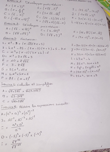 Develappar puir redure
A=(x+3)^2
B=(x+ 1/2 )^2 E=(xsqrt(z)-2)^2 I=(2t-3)^2-(t+1)^2
C=(6-x)^2 F=(3xsqrt(3)-sqrt(2))^2 J=(-7xsqrt(t)+3)^2
D=(-sqrt(5)x+sqrt(2))^9 G=(2t-3)(2t+3) k=2x(x-3)-(x+1)
H=(sqrt(3)+x)(sqrt(3)-x) L=3(5x+2)+(x-2)(3-4x)
Exncice 21 Develapper pus reduire A=(sqrt(5)-xsqrt(2))^2 C=(3-sqrt(7))^2 E=(11+sqrt(2))(11-sqrt(2))
B=(sqrt(7)+sqrt(-3))^2 D=(sqrt(2)+5)^2 F=(2x-1)^2-x(x+3)
Exercic31 Factonss!
t=x^2-3+(x-sqrt(3))(2x+5) I=(2x-3)(x-1)+(x-1)(5x-7)
3=4x^2-25=(2x-5)(x+3)+5-2x J=(?x-6)(2x+1)-(2x+1)^2
C=x^2+(x-1)(3x+4)-1
D=x^2+2xsqrt(3)+3
k=3(4x-5)+(4x-5)(3x+6)
E=10+2sqrt(21)
L=49x^2-4
F=3-2sqrt(2)
M=25x^2-70x+49
G=25x^4-15x
N=5y^2+2xysqrt(5)+x^2
H=4x^2+4x+1
θ =(5x-1)^2-(x+3)^2
R=25x^2-30x+9
P=81-(x+2)^2
Evencice h: colculan et simpepien:
A=sqrt(7+3sqrt 5)* sqrt(4(7-3sqrt 5))
B=sqrt(3-2sqrt 2)
C=sqrt(10+2sqrt 21)
Execice: Reduire les expressions suiventes?
A=(a^2* a)^4* (a^5)^-2
3=10^(-7)* 10^(-3)* 10^(-1)
== (a^2* a^3)/a^(-4) 
D=(-5)^2* (-5)^7* (-3)^9
E=frac r^(211)sqrt(7)^11sqrt(7^(15))