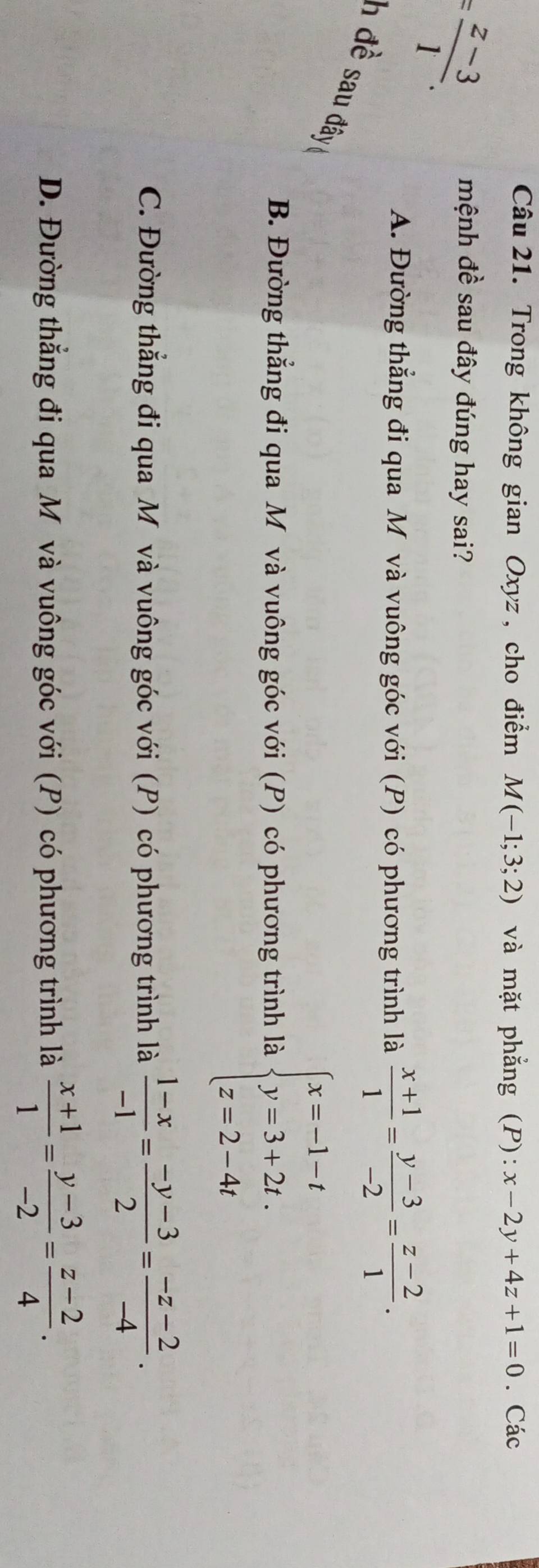 Trong không gian Oxyz, cho điểm M(-1;3;2) và mặt phẳng (P): x-2y+4z+1=0. Các
= (z-3)/1 . 
mệnh đề sau đây đúng hay sai?
A. Đường thẳng đi qua M và vuông góc với (P) có phương trình là  (x+1)/1 = (y-3)/-2 = (z-2)/1 . 
h đề sau đy
B. Đường thẳng đi qua M và vuông góc với (P) có phương trình là beginarrayl x=-1-t y=3+2t. z=2-4tendarray.
C. Đường thẳng đi qua Mô và vuông góc với (P) có phương trình là  (1-x)/-1 = (-y-3)/2 = (-z-2)/-4 .
D. Đường thắng đi qua M và vuông góc với (P) có phương trình là  (x+1)/1 = (y-3)/-2 = (z-2)/4 .