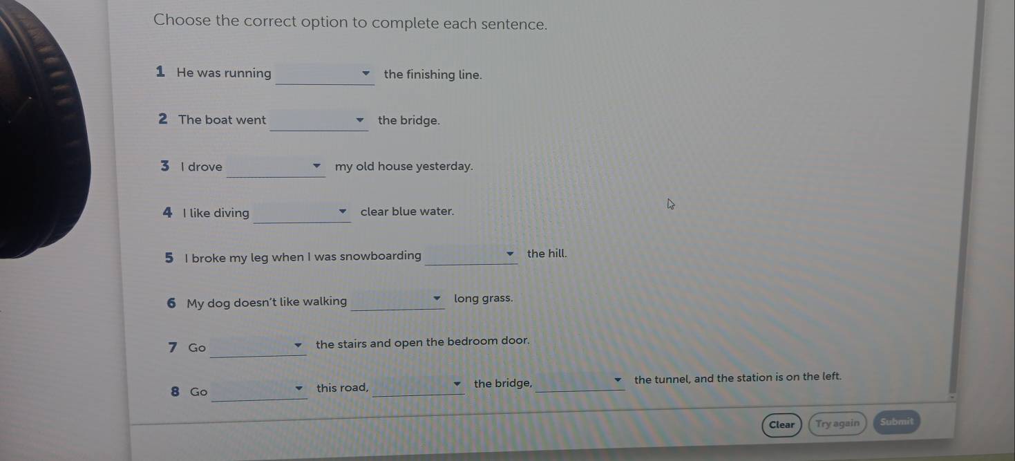 Choose the correct option to complete each sentence. 
_ 
1 He was running the finishing line. 
_ 
2 The boat went the bridge. 
_ 
3 l drove my old house yesterday. 
_ 
4 I like diving clear blue water. 
5 I broke my leg when I was snowboarding _the hill. 
6 My dog doesn’t like walking _long grass. 
_ 
7 Go the stairs and open the bedroom door. 
_ 
8 Go this road, _the bridge, _the tunnel, and the station is on the left. 
Clear Try again Submit