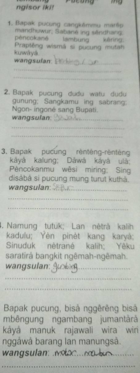 Pucung 
ngisor iki! 
1. Bapak pucung cangkêmmu marê 
mandhuwur, Sabané ing sêndhang: 
péncokané lambung kêring: 
Praptêng wismá si pucung mutah 
kuwâyå. 
wangsulan_ 
_ 
_ 
2. Bapak pucung dudu watu dudu 
gunung; Sangkamu ing sabrang; 
Ngon- ingoné sang Bupati. 
wangsulan:_ 
_ 
_ 
3. Bapak pucung rèntèng-rèntèng 
kảyá kalung; Dåwá kảyá ulà; 
Pèncokanmu wêsi miring; Sing 
disàbà sì pucung mung turut kuthà. 
wangsulan:_ 
_ 
_ 
4. Namung tutuk; Lan nèträ kalih 
kadulu; Yèn pinèt kang karyà; 
Sinuduk nètrané kalih; Yêku 
saratirå bangkit ngêmah-ngêmah. 
wangsulan:_ 
_ 
_ 
Bapak pucung, bisả nggêrêng bisả 
mbêngung ngambang jumantárá 
káyá manuk rajawali wira wiri 
nggåwå barang lan manungså. 
wangsulan:_ 
_