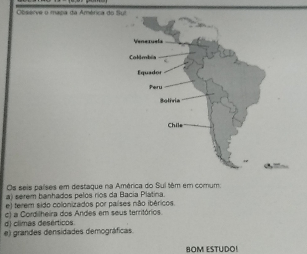 Observe o mapa da América do S
Os seis países em destaque na América do Sul têm em comum:
a) serem banhados pelos rios da Bacia Platina.
e) terem sido colonizados por países não ibéricos.
c) a Cordilheira dos Andes em seus territórios.
d) climas desérticos.
e) grandes densidades demográficas.
BOM ESTUDO!