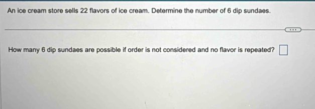 An ice cream store sells 22 flavors of ice cream. Determine the number of 6 dip sundaes. 
How many 6 dip sundaes are possible if order is not considered and no flavor is repeated? □