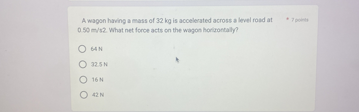 A wagon having a mass of 32 kg is accelerated across a level road at 7 points
0.50 m/s2. What net force acts on the wagon horizontally?
64 N
32.5 N
16 N
42 N