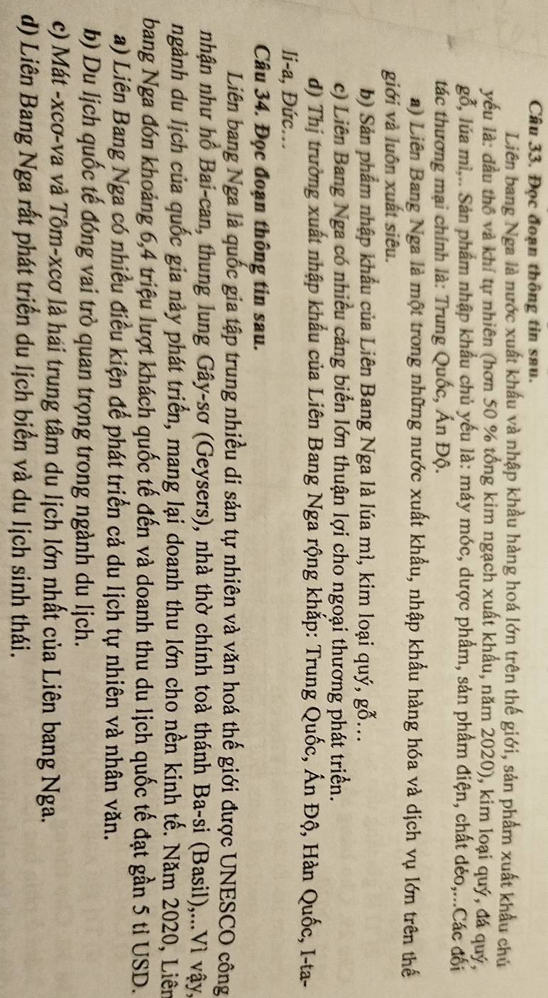 Đọc đoạn thông tin sau.
Liên bang Nga là nước xuất khẩu và nhập khẩu hàng hoá lớn trên thế giới, sản phẩm xuất khẩu chủ
yếu là: đầu thổ và khí tự nhiên (hơn 50 % tổng kim ngạch xuất khẩu, năm 2020), kim loại quý, đá quý,
gỗ, lúa mì,.. Sản phẩm nhập khẩu chủ yếu là: máy móc, dược phẩm, sản phẩm điện, chất dẻo,...Các đối
tác thương mại chính là: Trung Quốc, Ấn Độ.
a) Liên Bang Nga là một trong những nước xuất khẩu, nhập khẩu hàng hóa và dịch vụ lớn trên thế
giới và luôn xuất siêu.
b) Sản phẩm nhập khẩu của Liên Bang Nga là lúa mì, kim loại quý, gỗ...
c) Liên Bang Nga có nhiều cảng biển lớn thuận lợi cho ngoại thương phát triển.
d) Thị trường xuất nhập khẩu của Liên Bang Nga rộng khắp: Trung Quốc, Ấn Độ, Hàn Quốc, I-ta-
li-a, Đức...
Câu 34. Đọc đoạn thông tin sau.
Liên bang Nga là quốc gia tập trung nhiều di sản tự nhiên và văn hoá thế giới được UNESCO công
nhận như hồ Bai-can, thung lung Gây-sơ (Geysers), nhà thờ chính toà thánh Ba-si (Basil),...Vì vậy,
ngành du lịch của quốc gia này phát triển, mang lại doanh thu lớn cho nền kinh tế. Năm 2020, Liên
bang Nga đón khoảng 6,4 triệu lượt khách quốc tế đến và doanh thu du lịch quốc tế đạt gần 5 tỉ USD.
a) Liên Bang Nga có nhiều điều kiện để phát triển cả du lịch tự nhiên và nhân văn.
b) Du lịch quốc tế đóng vai trò quan trọng trong ngành du lịch.
c) Mát -xcơ-va và Tôm-xcơ là hái trung tâm du lịch lớn nhất của Liên bang Nga.
d) Liên Bang Nga rất phát triển du lịch biển và du lịch sinh thái.