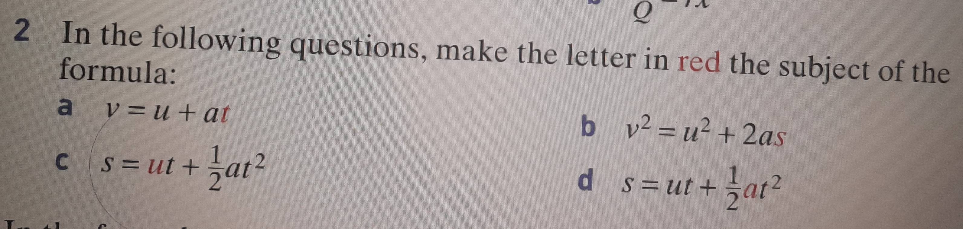 In the following questions, make the letter in red the subject of the
formula:
a v=u+at
b v^2=u^2+2as
C s=ut+ 1/2 at^2
d s=ut+ 1/2 at^2