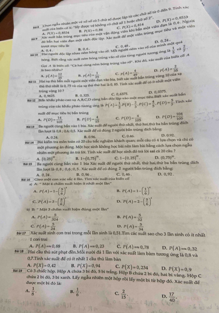 a Chọn ngẫu nhiên một về xố số có 5 chữ số được lập từ các chữ số từ 0 đến 9. Tính xác
suất của biến cố X: ''lấy được về không có chữ số 1 hoặc chữ s62''. D. P(X)=0,8533
vận động viên khi bản một viên đạn là 0,6 . Người
C.
B.
Sài 9 Xác suất bắn trúng mục ti P(X)=0,8534 P(X)=0.84 P(X)=0,814
A.
đó bắn hai viên đạn một cách độc lập. Xác suất để một viên trúng mục tiêu và một viên
D. 0, 24 .
trượt mục tiêu là:
Bài so Hai người độc lập nhau ném bóng vào rổ. Mỗi người ném vào rổ của mình một quả
A. 0, 4 .
B, 0, 6 . C. 0,48 .
bóng. Biết rằng xác suất ném bóng trúng vào rõ của từng người tương ứng là  1/5  yà  2/7 ·
Gọi A là biến cố: "Cá hai cùng ném bóng trúng vào r6° Khi đó, xác suất của biến cố A
là bao nhiêu?
A. p(A)= 12/35 . B. p(A)= 1/25 . C. p(A)= 4/49 . D.
Bài 11 Hai xạ thủ bản mỗi người một viên đạn vào bia, biết xác suất bắn trúng vòng 10 của xạ p(A)= 2/35 
thủ thứ nhất là 0, 75 và của xạ thủ thứ hai là 0, 85. Tính xác suất đế có ít nhất một viên
trúng vòng 10 ?
A. 0, 9625. B. 0, 325. C. 0,6375. D. 0,0375.
Bài 12 Bốn khẩu pháo cao xạ A,B,C,D cùng bản độc lập vào một mục tiêu.Biết xác suất bản
trúng của các khấu pháo tương ứng là P(A)= 1/2 ,P(B)- 2/3 ,P(C)= 4/5 ,P(D)= 5/7 .Tính xác
suất đế mục tiêu bị bắn trúng
A. P(D)= 14/105  B. P(D)= 4/15  C. P(D)= 4/105  D. P(D)= 104/105 
Bài 13  Ba người cùng bắn vào 1 bia. Xác suất để người thứ nhất, thứ hai,thứ ba bắn trúng đích
lần lượt là 0,8;0,6;0, 5. Xác suất để có đúng 2 người bắn trúng đích bằng:
A. 0.24. B. 0.96. C. 0.46. D. 0.92.
Bài 14   Bài kiểm tra mồn toán có 20 câu trắc nghiệm khách quan; mỗi câu có 4 lựa chọn và chi có
một phương án đúng. Một học sinh không học bài nên làm bài bằng cách lựa chọn ngẫu
nhiên một phương án trả lời. Tính xác suất để học sinh đồ trả lời sai cả 20 câu ?
A. (0,25)^20. B. 1-(0,75)^20. C. 1-(0.25)^20. D. (0,75)^20.
Bài 15 Ba người cùng bắn vào 1 bia Xác suất để người thứ nhất, thứ hai,thứ ba bắn trúng đích
lần lượt là 0,8 ; 0,6;0,5 . Xác suất để có đúng 2 người bắn trúng đích bằng:
A. 0, 24 . B. 0,96 . C. 0,46 . D. 0,92 .
Bài 16 Gieo một con xúc sắc 4 lần. Tìm xác suất của biến cố
a) A:''MAt t 4 chấm xuất hiện ít nhất một lần''
A. P(A)=1-( 5/6 )^4 P(A)=1-( 1/6 )^4
B.
C. P(A)=3-( 5/6 )^4 P(A)=2-( 5/6 )^4
D.
b) B: “ Mặt 3 chấm xuất hiện đúng một lần'
A. P(A)= 5/324  P(A)= 5/32 
B.
C. P(A)= 5/24  P(A)= 5/34 
D.
Bài 17 Xác suất sinh con trai trong mỗi lần sinh là 0,51.Tìm các suất sao cho 3 lần sinh có ít nhất
1 con trai
A. P(A)=approx 0,88 B. P(A)=approx 0,23 C, P(A)=approx 0,78 D. P(A)=approx 0,32
Bài 18 Hai cầu thủ sút phạt đền.Mỗi nười đá 1 lần với xác suất làm bàm tương ứng là 0,8 và
0,7.Tính xác suất đế có ít nhất 1 cầu thủ làm bàn
A. P(X)=0,42 B. P(X)=0,94 C. P(X)=0,234 D. P(X)=0,9
Bài 19 Có 3 chiếc hộp. Hộp A chứa 3 bi đỏ, 5 bi trắng. Hộp B chứa 2 bi đỏ, hai bi vàng. Hộp C
chứa 2 bi đó, 3 bi xanh. Lấy ngẫu nhiên một hộp rồi lấy một bi từ hộp đó. Xác suất để
được một bị đỏ là:
B.
A.  1/8 .  1/6 · C.  2/15 .
D.  17/40 .