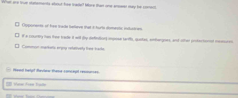 What are true statements about free trade? More than one answer may be correct.
Opponents of free trade believe that it hurts domestic industries.
If a counitry has free trade it will (by definition) impose tariffs, quotas, embargoes, and other protectionist measures.
Common markets enjoy relatively free trade.
Need help? Review these concept resources.
View: Free Trade
Vies Tocic Ovevie