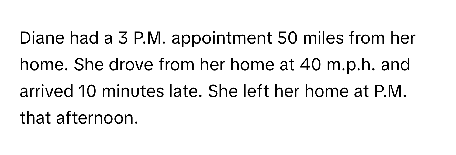 Diane had a 3 P.M. appointment 50 miles from her home. She drove from her home at 40 m.p.h. and arrived 10 minutes late. She left her home at  P.M. that afternoon.