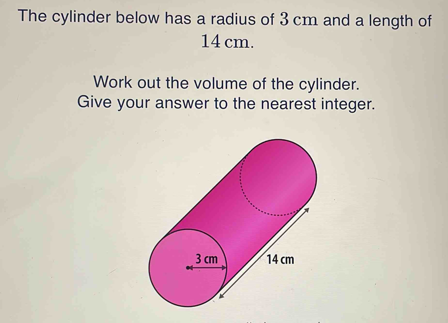 The cylinder below has a radius of 3 cm and a length of
14 cm. 
Work out the volume of the cylinder. 
Give your answer to the nearest integer.