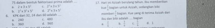 dalam bentuk faktorisasi prima adalah .... 17. Hari ini Azizah berulang tahun. Ibu memberikan
a. 2* 3* 5^2 C. 2^3* 3* 5^2 kue  2/6 
b. 2^3* 3^2* 5^2 d. 2^4* 3* 5^2 bagian untuk Azizah, sedangkan bibi
6. KPK dari 32, 24 dan 60 adalah .... memberi  3/6  bagian. Kue yang di terima Azizah dari
a. 240 c. 480 Ibu dan bibi adalah _bagian
b. 360 d. 960 b.  3/6  C.  5/6  d. 1
a.  2/6 