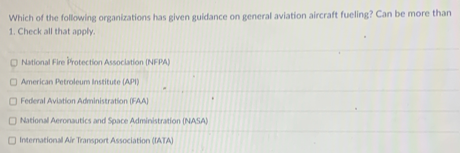 Which of the following organizations has given guidance on general aviation aircraft fueling? Can be more than
1. Check all that apply.
National Fire Protection Association (NFPA)
American Petroleum Institute (API)
Federal Aviation Administration (FAA)
National Aeronautics and Space Administration (NASA)
International Air Transport Association (IATA)