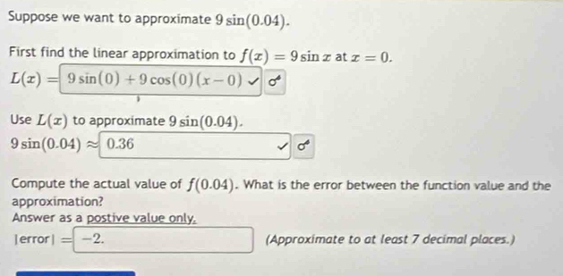 Suppose we want to approximate 9sin (0.04). 
First find the linear approximation to f(x)=9sin x at x=0.
L(x)=9sin (0)+9cos (0)(x-0)
Use L(x) to approximate 9sin (0.04).
9sin (0.04)approx 0.36
sigma^4
Compute the actual value of f(0.04). What is the error between the function value and the 
approximation? 
Answer as a postive value only, 
jerror I=-2. (Approximate to at least 7 decimal places.)