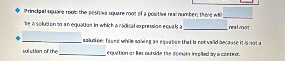 Principal square root: the positive square root of a positive real number; there will_ 
be a solution to an equation in which a radical expression equals a _real root 
_solution: found while solving an equation that is not valid because it is not a 
solution of the _equation or lies outside the domain implied by a context.