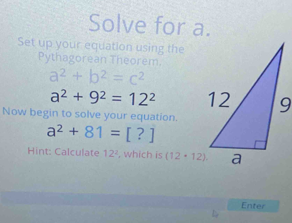 Solve for a. 
Set up your equation using the 
Pythagorean Theorem.
a^2+b^2=c^2
a^2+9^2=12^2
Now begin to solve your equation.
a^2+81=[?]
Hint: Calculate 12^2 , which is (12· 12). 
Enter