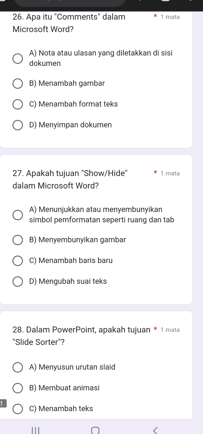 Apa itu "Comments" dalam 1 mata
Microsoft Word?
A) Nota atau ulasan yang diletakkan di sisi
dokumen
B) Menambah gambar
C) Menambah format teks
D) Menyimpan dokumen
27. Apakah tujuan "Show/Hide" 1 mata
dalam Microsoft Word?
A) Menunjukkan atau menyembunyikan
simbol pemformatan seperti ruang dan tab
B) Menyembunyikan gambar
C) Menambah baris baru
D) Mengubah suai teks
28. Dalam PowerPoint, apakah tujuan * 1 mata
"Slide Sorter"?
A) Menyusun urutan slaid
B) Membuat animasi
C) Menambah teks