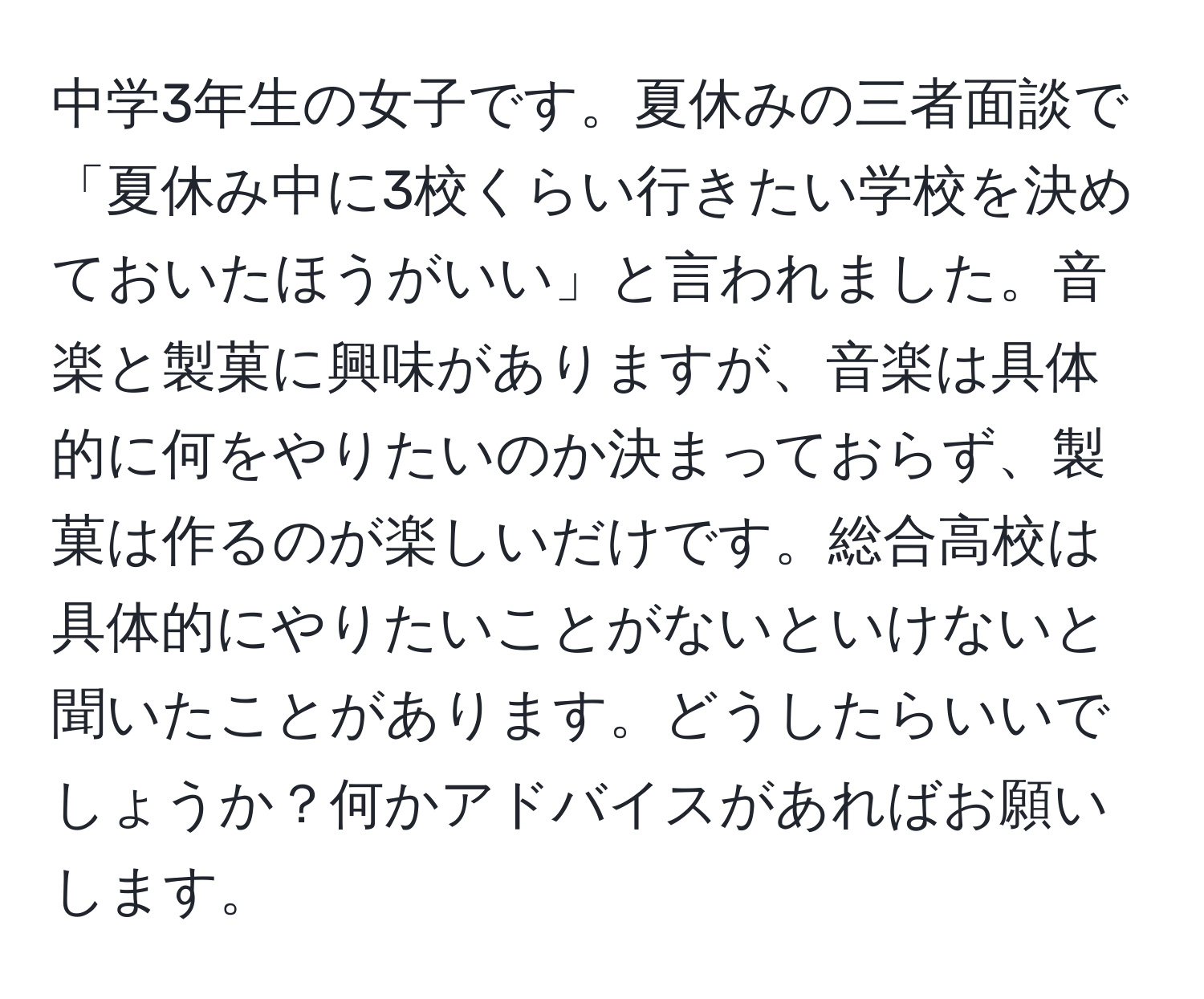 中学3年生の女子です。夏休みの三者面談で「夏休み中に3校くらい行きたい学校を決めておいたほうがいい」と言われました。音楽と製菓に興味がありますが、音楽は具体的に何をやりたいのか決まっておらず、製菓は作るのが楽しいだけです。総合高校は具体的にやりたいことがないといけないと聞いたことがあります。どうしたらいいでしょうか？何かアドバイスがあればお願いします。