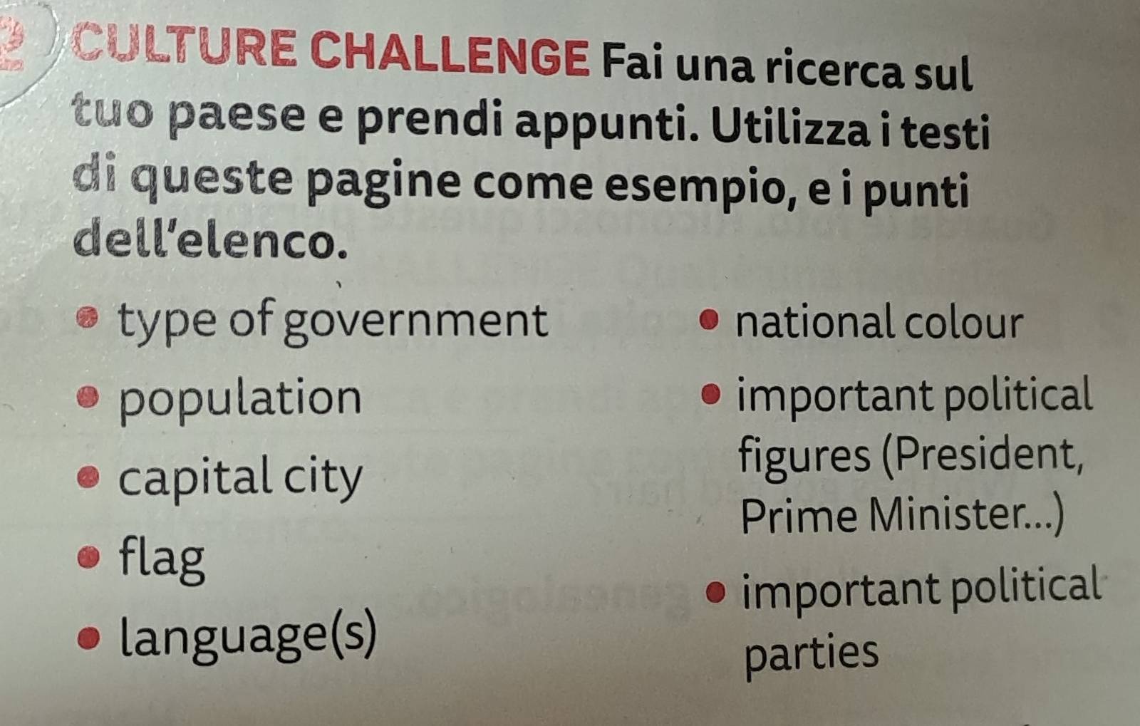 to 
CULTURE CHALLENGE Fai una ricerca sul 
tuo paese e prendi appunti. Utilizza i testi 
di queste pagine come esempio, e i punti 
dell’elenco. 
type of government national colour 
population important political 
capital city 
figures (President, 
Prime Minister...) 
flag 
important political 
language(s) 
parties