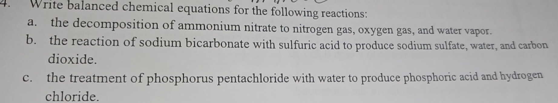 Write balanced chemical equations for the following reactions: 
a. the decomposition of ammonium nitrate to nitrogen gas, oxygen gas, and water vapor. 
b. the reaction of sodium bicarbonate with sulfuric acid to produce sodium sulfate, water, and carbon 
dioxide. 
c. the treatment of phosphorus pentachloride with water to produce phosphoric acid and hydrogen 
chloride.