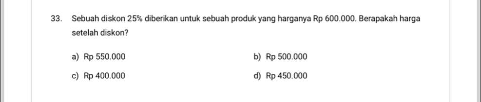 Sebuah diskon 25% diberikan untuk sebuah produk yang harganya Rp 600.000. Berapakah harga
setelah diskon?
a) Rp 550.000 b) Rp 500.000
c) Rp 400.000 d) Rp 450.000