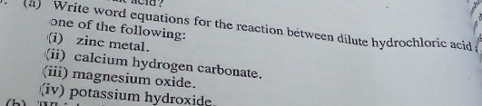 acld ? 
(a) Write word equations for the reaction between dilute hydrochloric acid 
one of the following: 
(i) zinc metal. 
(ii) calcium hydrogen carbonate. 
(iii) magnesium oxide. 
(iv) potassium hydroxide 
(h)