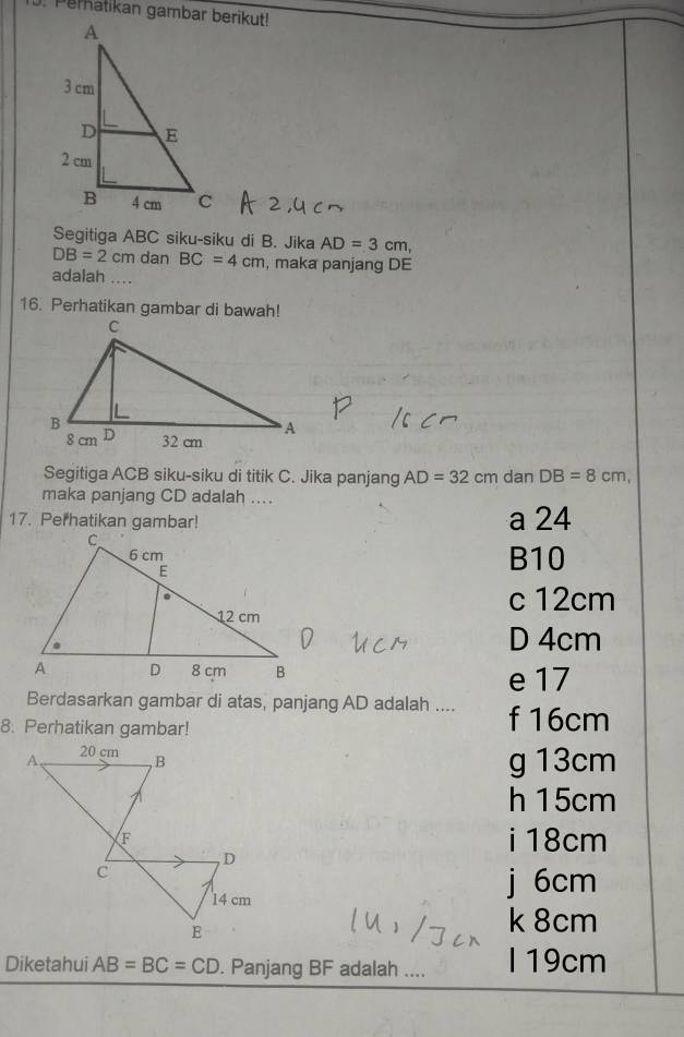 Segitiga ABC siku-siku di B. Jika AD=3cm,
DB=2cm dan BC=4cm , maka panjang DE
adalah ....
16. Perhatikan gambar di bawah!
Segitiga ACB siku-siku di titik C. Jika panjang AD=32cm dan DB=8cm, 
maka panjang CD adalah …
17. Perhatikan gambar! a 24
B10
c 12cm
D 4cm
e 17
Berdasarkan gambar di atas, panjang AD adalah ....
8. Perhatikan gambar! f 16cm
g 13cm
h 15cm
i18cm
j 6cm
k 8cm
Diketahui AB=BC=CD. Panjang BF adalah .... I 19cm