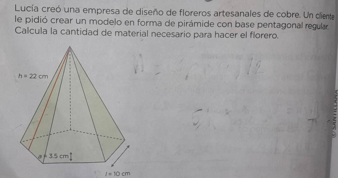 Lucía creó una empresa de diseño de floreros artesanales de cobre. Un cliente
le pidió crear un modelo en forma de pirámide con base pentagonal regular.
Calcula la cantidad de material necesario para hacer el florero.
I=10cm