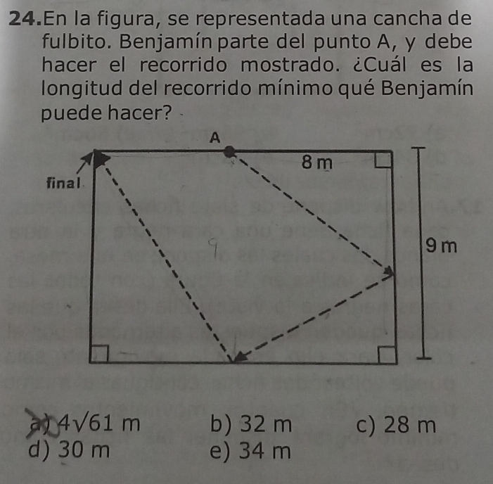 En la figura, se representada una cancha de
fulbito. Benjamín parte del punto A, y debe
hacer el recorrido mostrado. ¿Cuál es la
longitud del recorrido mínimo qué Benjamín
puede hacer?
4sqrt(61)m b) 32 m c) 28 m
d) 30 m e) 34 m