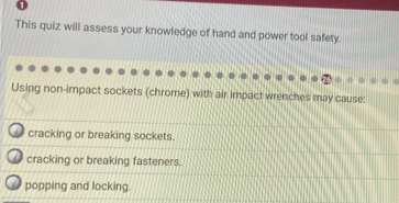 This quiz will assess your knowledge of hand and power tool safety.
Using non-impact sockets (chrome) with air impact wrenches may cause:
cracking or breaking sockets.
cracking or breaking fasteners.
popping and locking.