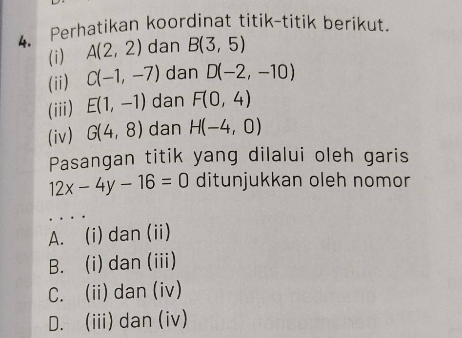 Perhatikan koordinat titik-titik berikut.
(i) A(2,2) dan B(3,5)
(ii) C(-1,-7) dan D(-2,-10)
(iii) E(1,-1) dan F(0,4)
(iv) G(4,8) dan H(-4,0)
Pasangan titik yang dilalui oleh garis
12x-4y-16=0 ditunjukkan oleh nomor
A. (i) dan (ii)
B. (i) dan (iii)
C. (ii) dan (iv)
D. (iii) dan (iv)