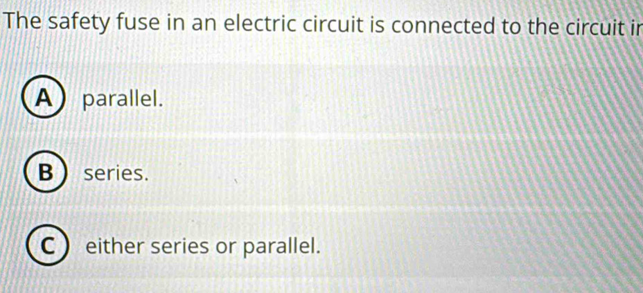 The safety fuse in an electric circuit is connected to the circuit in
A)parallel.
B  series.
C  either series or parallel.