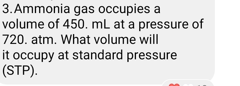 Ammonia gas occupies a 
volume of 450. mL at a pressure of
720. atm. What volume will 
it occupy at standard pressure 
(STP).