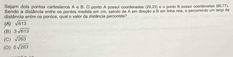 Sejam dois pontos cartesianos A e B. O ponto A possui coordenadas (29,23) e o ponto B possui coordenadas (80,77). 
Sendo a distância entre os pontos medida em cm, saindo de A em direção a B em linha reta, e percorrendo um terço da
distância entre os pontos, qual o valor da distância percorrida?
A sqrt(613)
(B) 3sqrt(613)
(C) sqrt(263)
(D) 5sqrt(263)