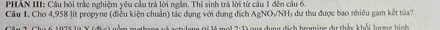 PHAN III: Câu hỏi trăc nghiệm yêu câu trả lời ngăn. Thí sinh trả lời từ câu 1 đên câu 6. 
Câu 1. Cho 4,958 lít propyne (điều kiện chuẩn) tác dụng với dung dịch AgNO₃/NH₃ dư thu được bao nhiêu gam kết tủa? 
Câu 2 Cho 6 1075 lít Y (dke ồm methane và actylene (tỉ lô mol 2:3) qua dụng dịch bromine dự thấy khối lượng bình