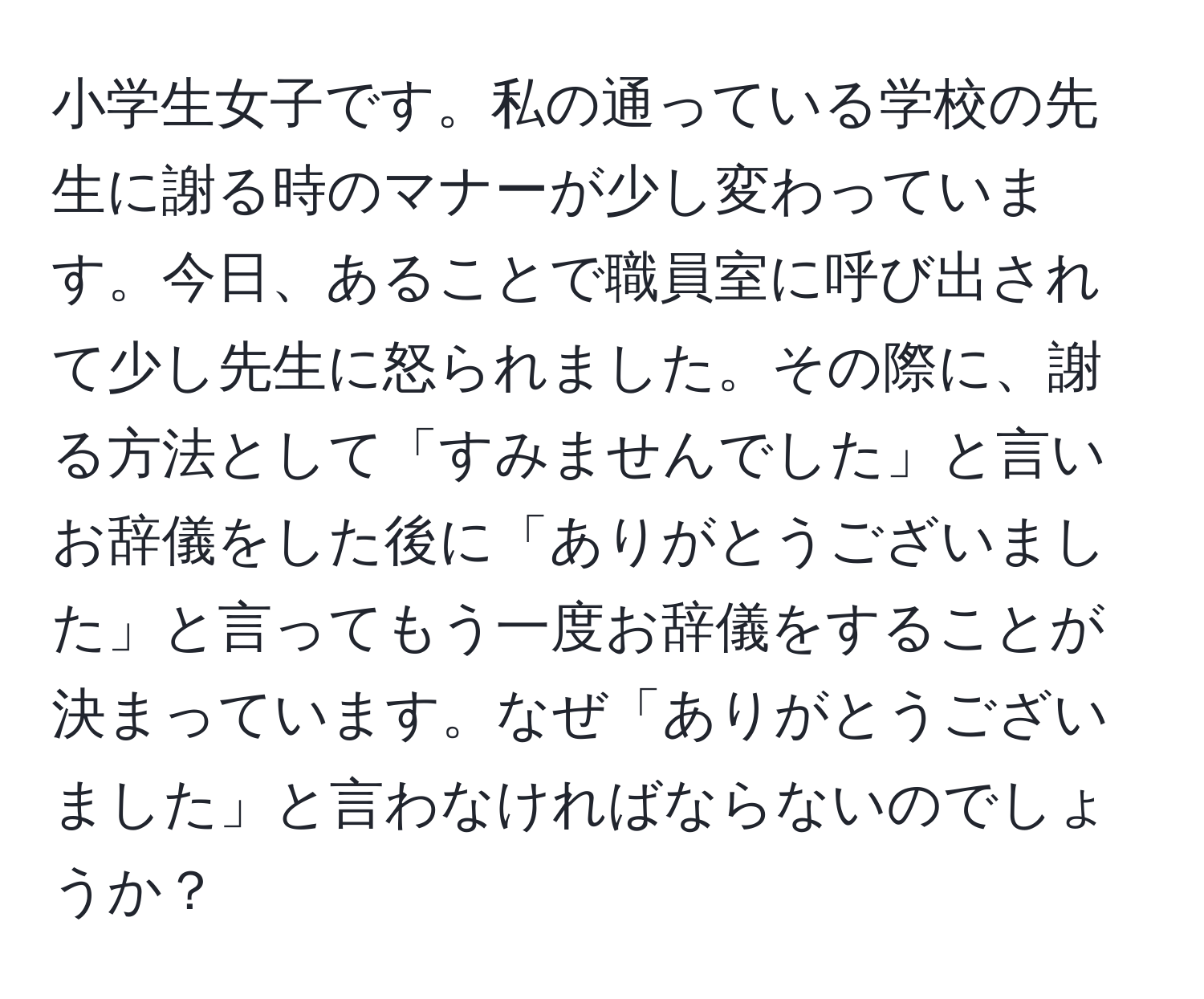 小学生女子です。私の通っている学校の先生に謝る時のマナーが少し変わっています。今日、あることで職員室に呼び出されて少し先生に怒られました。その際に、謝る方法として「すみませんでした」と言いお辞儀をした後に「ありがとうございました」と言ってもう一度お辞儀をすることが決まっています。なぜ「ありがとうございました」と言わなければならないのでしょうか？