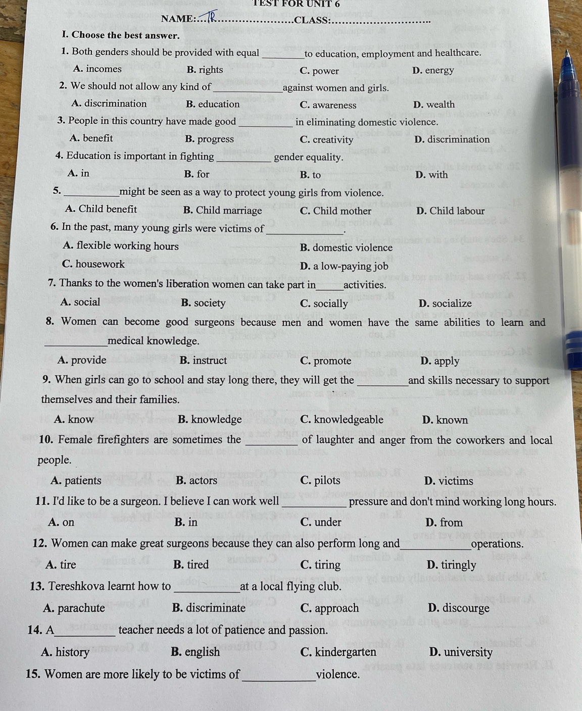 TEST FOR UNIT 6
NAME:_ CLASS:_
I. Choose the best answer.
1. Both genders should be provided with equal _to education, employment and healthcare.
A. incomes B. rights C. power D. energy
2. We should not allow any kind of _against women and girls.
A. discrimination B. education C. awareness D. wealth
3. People in this country have made good _in eliminating domestic violence.
A. benefit B. progress C. creativity D. discrimination
4. Education is important in fighting _gender equality.
A. in B. for B. to D. with
5._
might be seen as a way to protect young girls from violence.
A. Child benefit B. Child marriage C. Child mother D. Child labour
6. In the past, many young girls were victims of_
.
A. flexible working hours B. domestic violence
C. housework D. a low-paying job
7. Thanks to the women's liberation women can take part in_ activities.
A. social B. society C. socially D. socialize
8. Women can become good surgeons because men and women have the same abilities to learn and
_medical knowledge.
A. provide B. instruct C. promote D. apply
9. When girls can go to school and stay long there, they will get the _and skills necessary to support 
themselves and their families.
A. know B. knowledge C. knowledgeable D. known
10. Female firefighters are sometimes the _of laughter and anger from the coworkers and local
people.
A. patients B. actors C. pilots D. victims
11. I'd like to be a surgeon. I believe I can work well _pressure and don't mind working long hours.
A. on B. in C. under D. from
12. Women can make great surgeons because they can also perform long and_ operations.
A. tire B. tired C. tiring D. tiringly
13. Tereshkova learnt how to _at a local flying club.
A. parachute B. discriminate C. approach D. discourge
_
14. A teacher needs a lot of patience and passion.
A. history B. english C. kindergarten D. university
_
15. Women are more likely to be victims of violence.