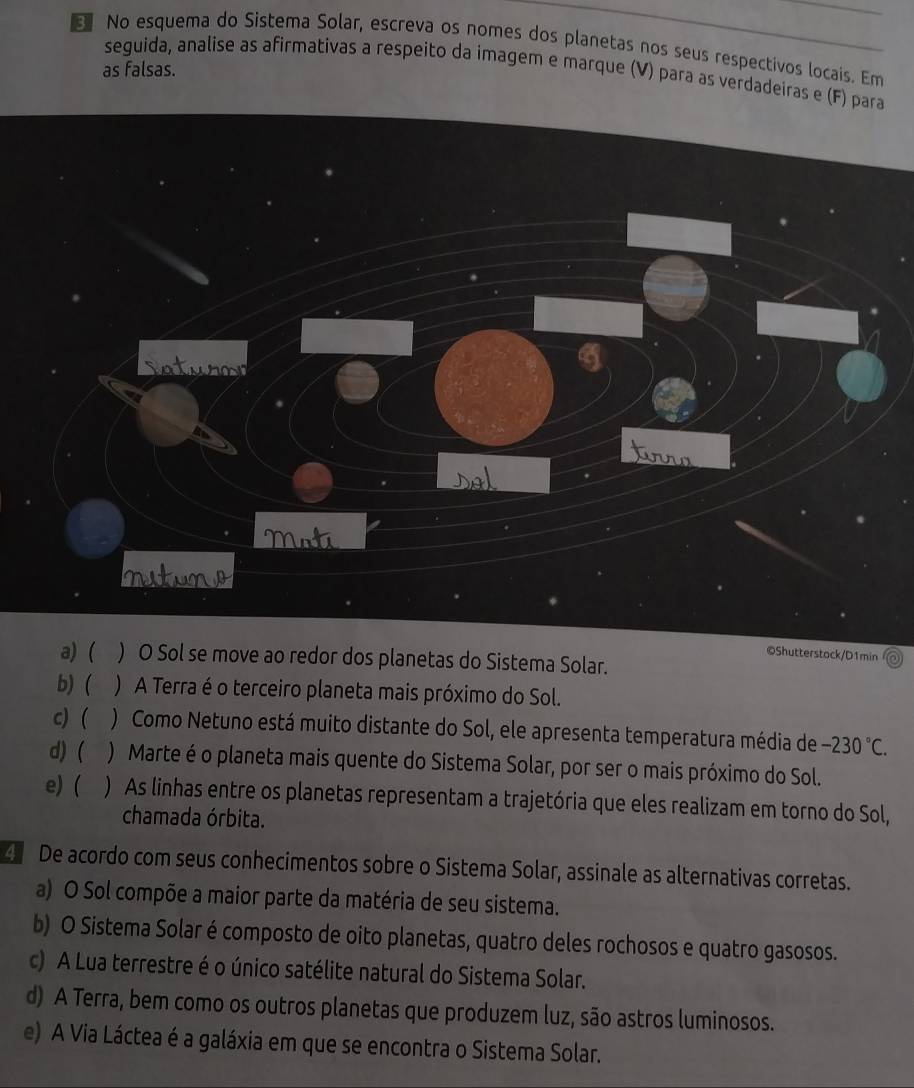 No esquema do Sistema Solar, escreva os nomes dos planetas nos seus respectivos locais. Em
as falsas.
seguida, analise as afirmativas a respeito da imagem e marque (V) para as verdadeiras e (F) para
laturon
trro
Moti
rituno
©Shutterstock/D1min
a) ( ) O Sol se move ao redor dos planetas do Sistema Solar.
b) ( ) A Terra é o terceiro planeta mais próximo do Sol.
c) ( ) Como Netuno está muito distante do Sol, ele apresenta temperatura média de -230°C.
d) ( ) Marte é o planeta mais quente do Sistema Solar, por ser o mais próximo do Sol.
e) ( ) As linhas entre os planetas representam a trajetória que eles realizam em torno do Sol,
chamada órbita.
4 De acordo com seus conhecimentos sobre o Sistema Solar, assinale as alternativas corretas.
a) O Sol compõe a maior parte da matéria de seu sistema.
b) O Sistema Solar é composto de oito planetas, quatro deles rochosos e quatro gasosos.
c) A Lua terrestre é o único satélite natural do Sistema Solar.
d) A Terra, bem como os outros planetas que produzem luz, são astros luminosos.
e) A Via Láctea é a galáxia em que se encontra o Sistema Solar.