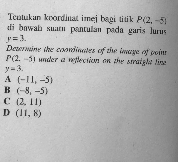 Tentukan koordinat imej bagi titik P(2,-5)
di bawah suatu pantulan pada garis lurus
y=3. 
Determine the coordinates of the image of point
P(2,-5) under a reflection on the straight line
y=3.
A (-11,-5)
B (-8,-5)
C (2,11)
D (11,8)