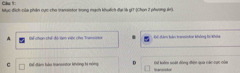 Mục đích của phân cực cho transistor trong mạch khuếch đại là gì? (Chọn 2 phương án).
A Để chọn chế độ làm việc cho Transistor B Để đám bảo transistor không bị khóa
D
C Để đảm bảo transistor khōng bị nóng Đế kiểm soát dòng điện qua các cực của
transistor