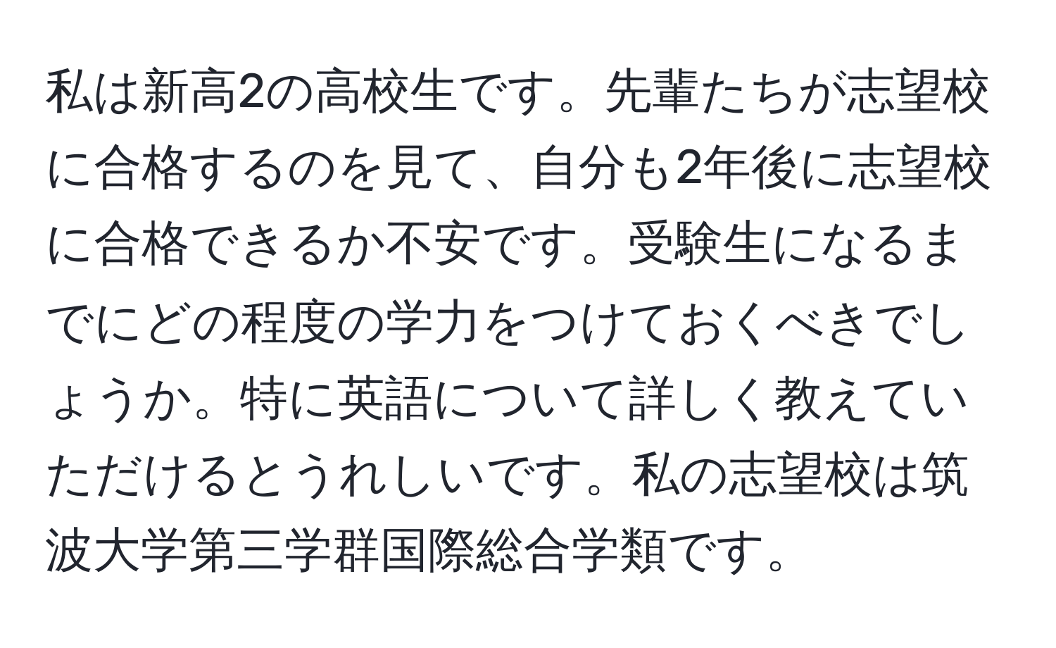 私は新高2の高校生です。先輩たちが志望校に合格するのを見て、自分も2年後に志望校に合格できるか不安です。受験生になるまでにどの程度の学力をつけておくべきでしょうか。特に英語について詳しく教えていただけるとうれしいです。私の志望校は筑波大学第三学群国際総合学類です。